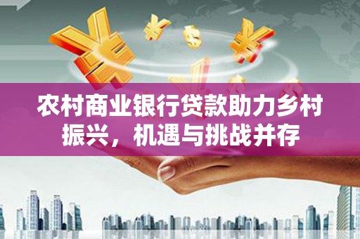 海伦农村商业银行贷款助力乡村振兴，机遇与挑战并存